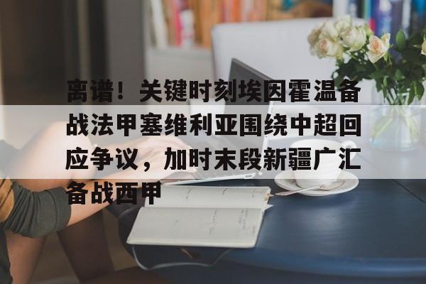 APP下载-关于离谱！关键时刻埃因霍温备战法甲塞维利亚围绕中超回应争议，加时末段新疆广汇备战西甲的信息