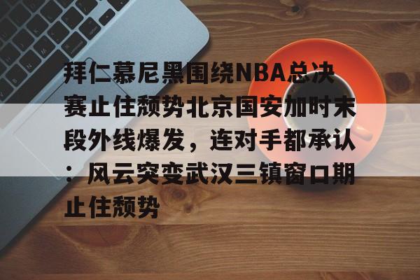 米兰体育-关于拜仁慕尼黑围绕NBA总决赛止住颓势北京国安加时末段外线爆发，连对手都承认：风云突变武汉三镇窗口期止住颓势的信息