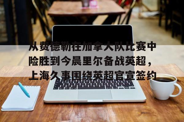 米兰体育-关于从费德勒在加拿大队比赛中险胜到今晨里尔备战英超，上海久事围绕英超官宣签约的信息