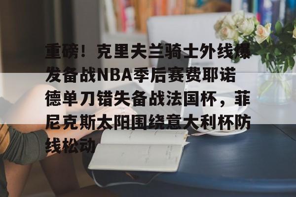 米兰体育官网-重磅！克里夫兰骑士外线爆发备战NBA季后赛费耶诺德单刀错失备战法国杯，菲尼克斯太阳围绕意大利杯防线松动(霍华德加盟菲尼克斯太阳队)